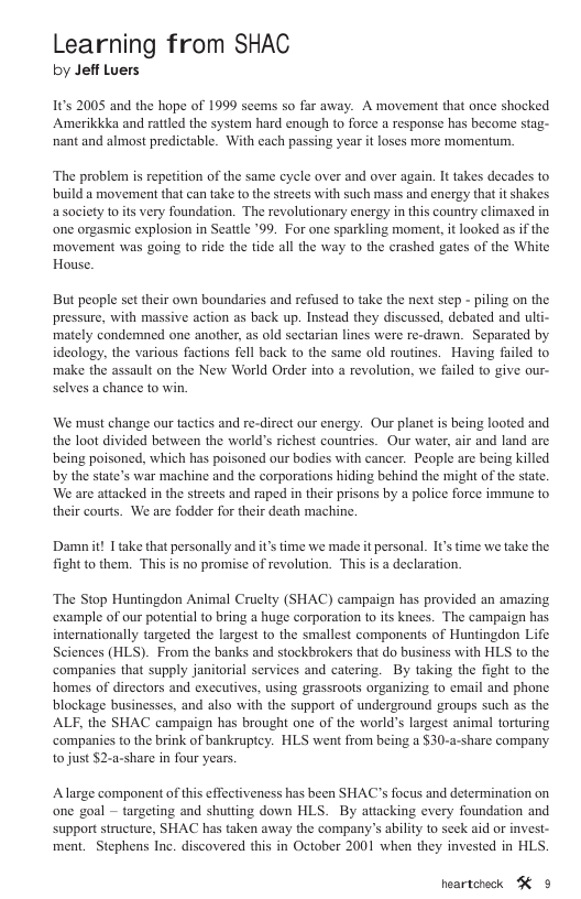 Learning from SHAC by Jeff Luers 1t 2005 and the hope of 1999 scems so far away. A movement that once shocked Amerikkka and rattled the system hard enough to force a response has become stag- ‘nant and almost predictable. With cach passing year it loses more momentum. ‘The problem is repetition of the same cyele over and over again. It takes decades to build a movement that can take to the streets with such mass and cnergy that it shakes asociety to it very foundation. The revolutionary energy in this country climaxed in one orgasmic explosion in Seattle ’99. For one sparkling moment, it looked as if the movement was going to ride the tide all the way to the crashed gates of the White House. But people sct their own boundaries and refused to take the next step - piling on the pressure, with massive action as back up. Instead they discussed, debated and ulti- mately condemned one another, as old sectarian lines were re-drawn. Separated by ideology, the various factions fel back to the same old routines. Having failed to make the assault on the New World Order into a revolution, we failed to give our- selves a chance to win. We must change our tacties and re-direct our cnergy. Our planet is being looted and the loot divided between the world’s richest countries. Our water, air and land are being poisoned, which has poisoned our bodies with cancer. People are being killed by the state’s war machine and the corporations hiding behind the might of the state. We are attacked in the streets and raped in their prisons by a police force immune to their courts. We are fodder for their death machine. Damnit! 1 take that personally and it’s time we made it personal. It’s time we take the fight to them. This is no promise of revolution. This is a declaration. ‘The Stop Huntingdon Animal Cruclty (SHAC) campaign has provided an amazing example of our potential to bring a huge corporation to its knees. The campaign has internationally targeted the largest to the smallest components of Huntingdon Life Sciences (HLS). From the banks and stockbrokers that do business with HLS to the companies that supply janitorial services and catering. By taking the fight to the homes of directors and exceutives, using grassrools organizing to email and phone blockage businesses, and also with the support of underground groups such as the ALF, the SHAC campaign has brought one of the world’s largest animal torturing ‘companies to the brink of bankruptcy. HLS went from being a $30-a-share company to just $2-a-share in four years ‘Alarge component of this effectiveness has been SHAC’s focus and determination on one goal -~ targeting and shuting down HLS. By attacking every foundation and support structure, SHAC has taken away the company’s ability to seck aid or invest- ment. Stephens Ine. discovered this in October 2001 when they invested in HLS. heartcheck K ¢